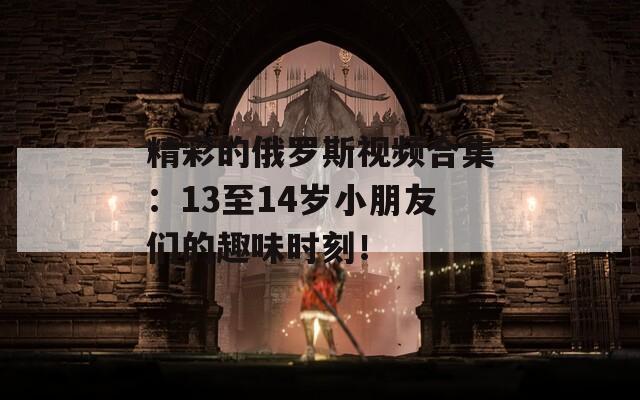 精彩的俄罗斯视频合集：13至14岁小朋友们的趣味时刻！