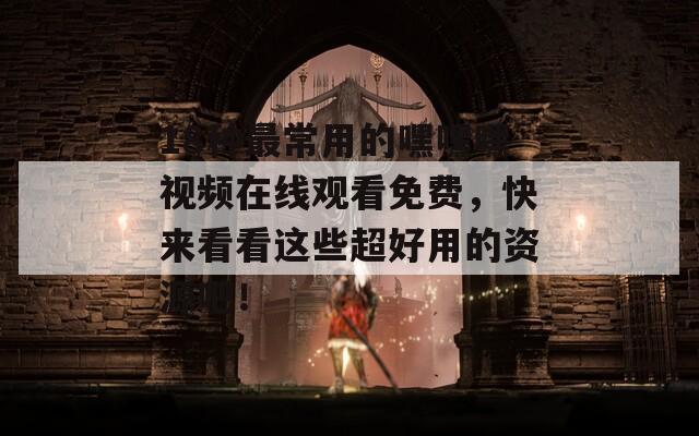 18种最常用的嘿嘿嘿视频在线观看免费，快来看看这些超好用的资源吧！