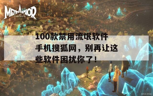 100款禁用流氓软件手机搜狐网，别再让这些软件困扰你了！