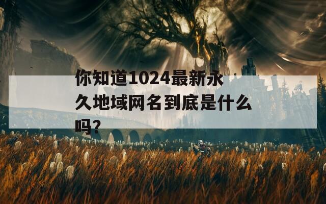 你知道1024最新永久地域网名到底是什么吗？