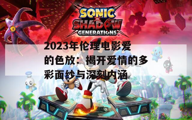 2023年伦理电影爱的色放：揭开爱情的多彩面纱与深刻内涵