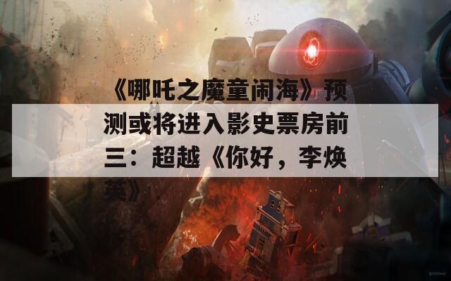 《哪吒之魔童闹海》预测或将进入影史票房前三：超越《你好，李焕英》