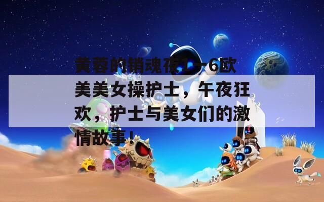 黄蓉的销魂夜1一6欧美美女操护士，午夜狂欢，护士与美女们的激情故事！