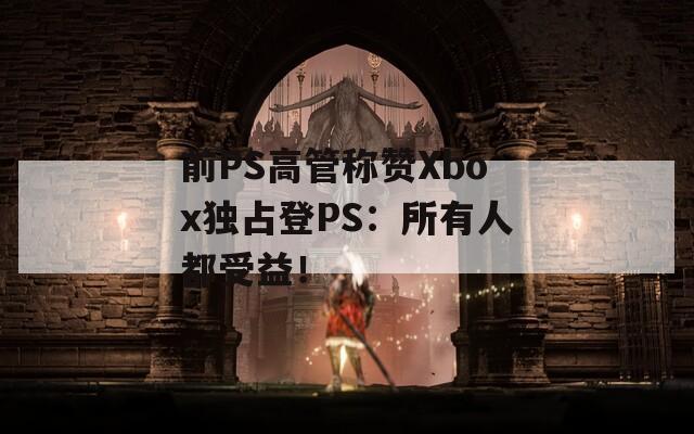 前PS高管称赞Xbox独占登PS：所有人都受益！