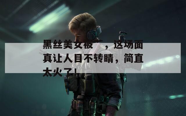 黑丝美女被艹，这场面真让人目不转睛，简直太火了！