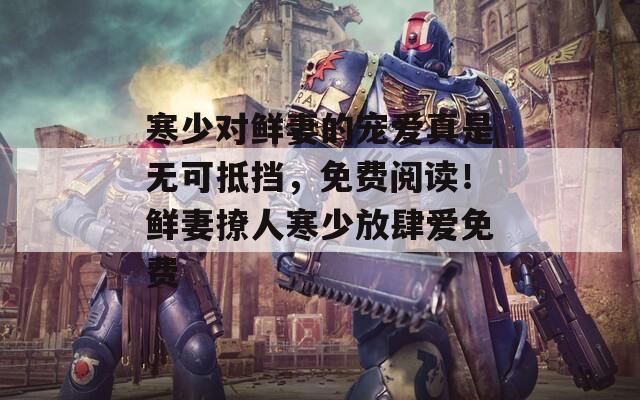 寒少对鲜妻的宠爱真是无可抵挡，免费阅读！鲜妻撩人寒少放肆爱免费