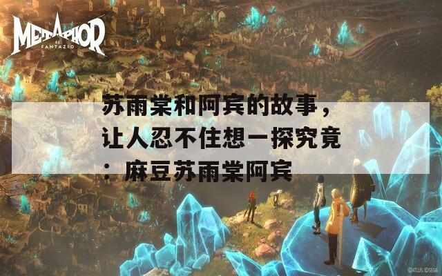 苏雨棠和阿宾的故事，让人忍不住想一探究竟：麻豆苏雨棠阿宾