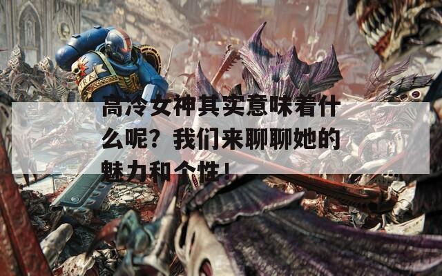 高冷女神其实意味着什么呢？我们来聊聊她的魅力和个性！
