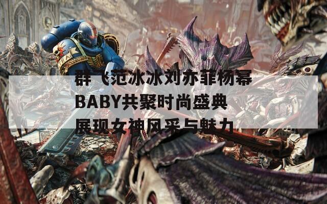 群飞范冰冰刘亦菲杨幂BABY共聚时尚盛典展现女神风采与魅力