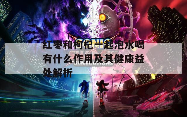红枣和枸杞一起泡水喝有什么作用及其健康益处解析