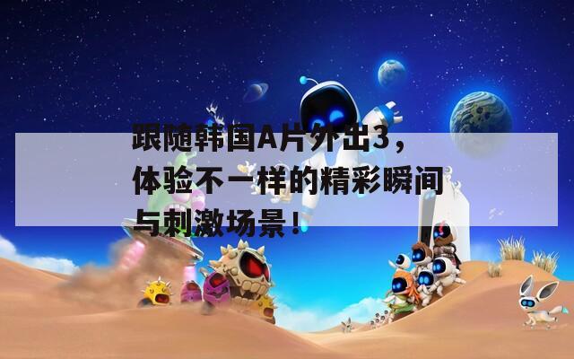 跟随韩国A片外出3，体验不一样的精彩瞬间与刺激场景！