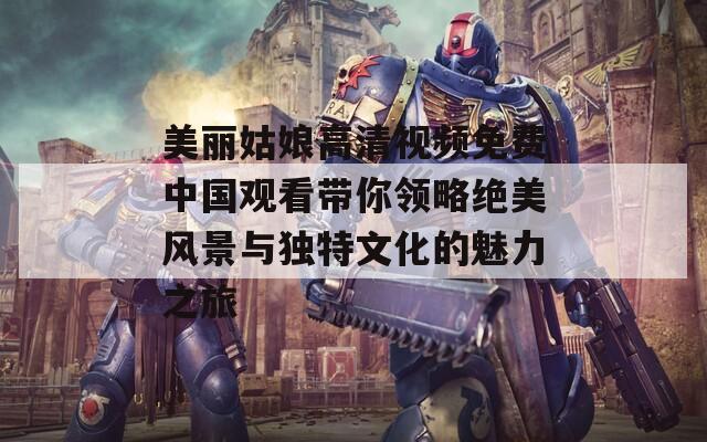 美丽姑娘高清视频免费中国观看带你领略绝美风景与独特文化的魅力之旅