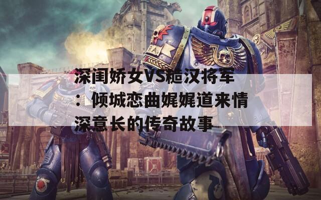 深闺娇女VS糙汉将军：倾城恋曲娓娓道来情深意长的传奇故事