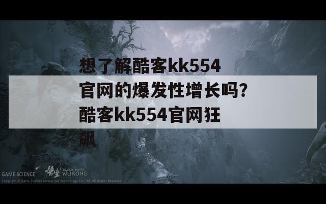 想了解酷客kk554官网的爆发性增长吗？酷客kk554官网狂飙