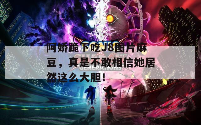 阿娇跪下吃J8图片麻豆，真是不敢相信她居然这么大胆！