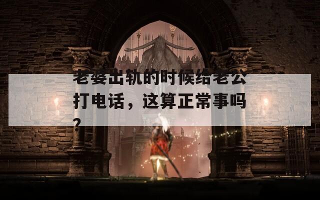 老婆出轨的时候给老公打电话，这算正常事吗？