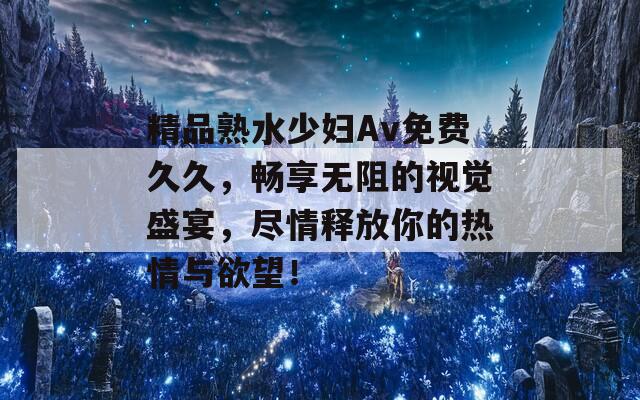 精品熟水少妇Av免费久久，畅享无阻的视觉盛宴，尽情释放你的热情与欲望！