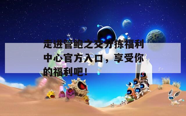 走进管鲍之交分拣福利中心官方入口，享受你的福利吧！