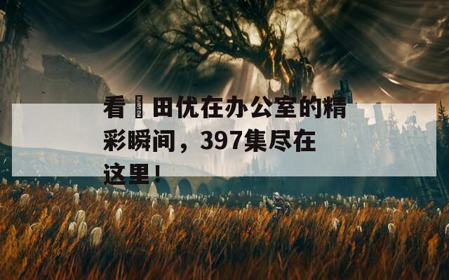 看篠田优在办公室的精彩瞬间，397集尽在这里！