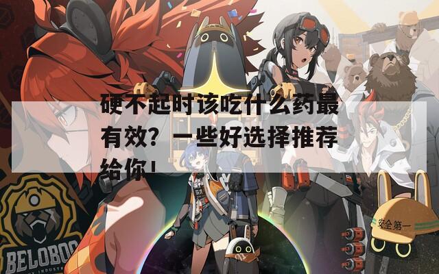 硬不起时该吃什么药最有效？一些好选择推荐给你！  第1张