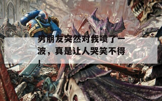 男朋友突然对我喷了一波，真是让人哭笑不得！