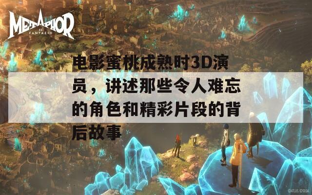 电影蜜桃成熟时3D演员，讲述那些令人难忘的角色和精彩片段的背后故事