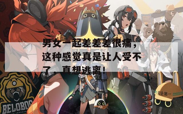 男女一起差差差很痛，这种感觉真是让人受不了，真想逃离！