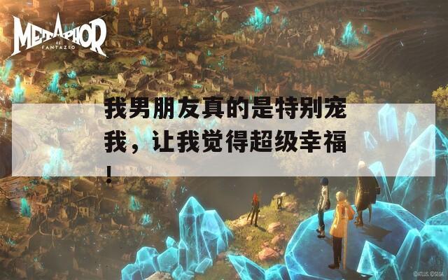 我男朋友真的是特别宠我，让我觉得超级幸福！