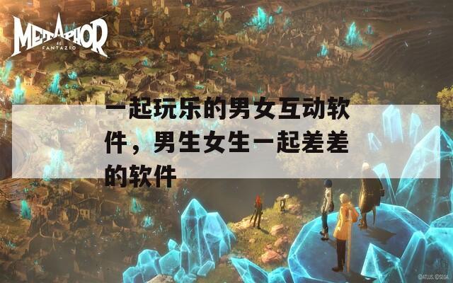 一起玩乐的男女互动软件，男生女生一起差差的软件
