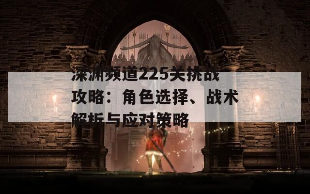 深渊频道225关挑战攻略：角色选择、战术解析与应对策略