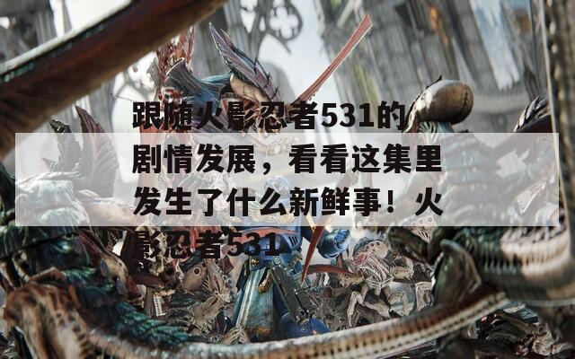 跟随火影忍者531的剧情发展，看看这集里发生了什么新鲜事！火影忍者531