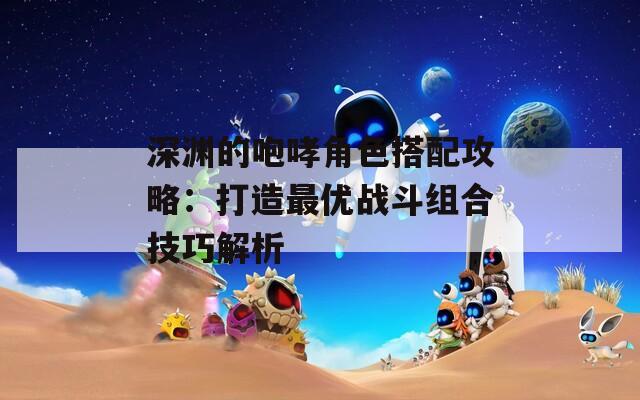 深渊的咆哮角色搭配攻略：打造最优战斗组合技巧解析