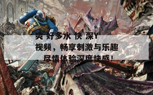 爽 好多水 快 深Y视频，畅享刺激与乐趣，尽情体验深度快感！