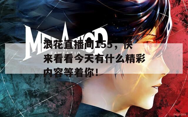 浪花直播间155，快来看看今天有什么精彩内容等着你！