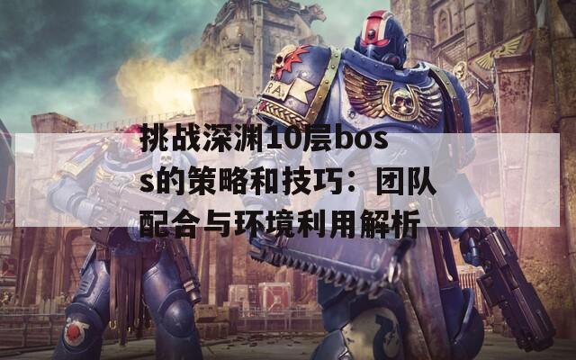 挑战深渊10层boss的策略和技巧：团队配合与环境利用解析