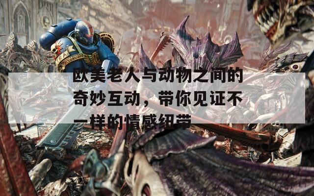 欧美老人与动物之间的奇妙互动，带你见证不一样的情感纽带