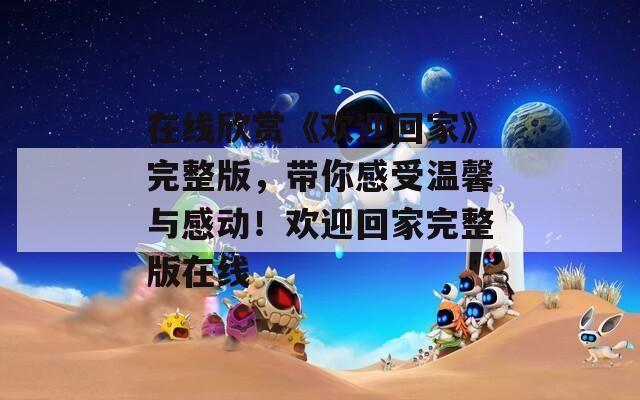 在线欣赏《欢迎回家》完整版，带你感受温馨与感动！欢迎回家完整版在线