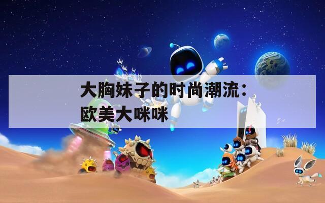 大胸妹子的时尚潮流：欧美大咪咪