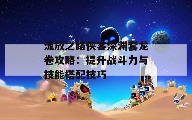 流放之路侠客深渊套龙卷攻略：提升战斗力与技能搭配技巧