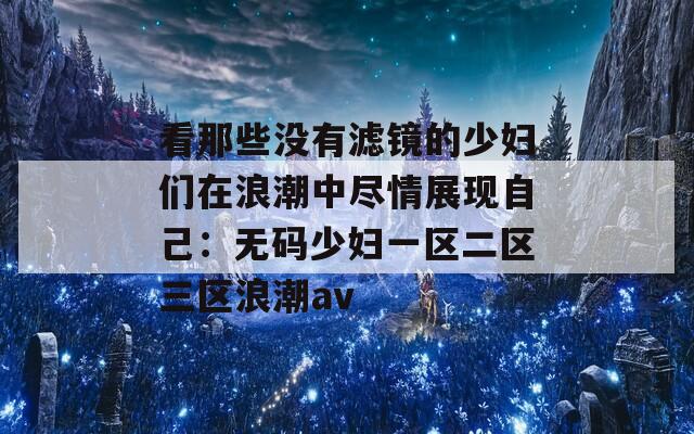 看那些没有滤镜的少妇们在浪潮中尽情展现自己：无码少妇一区二区三区浪潮av