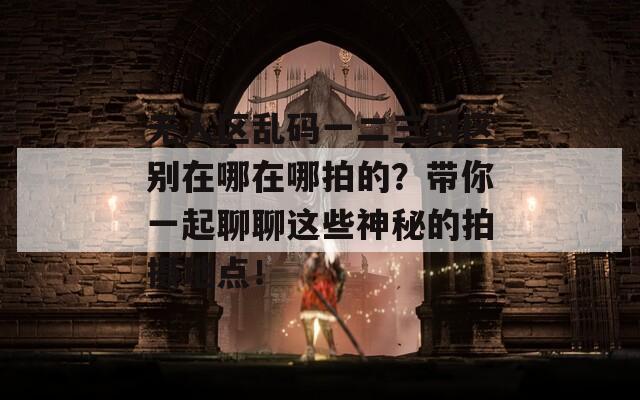 无人区乱码一二三四区别在哪在哪拍的？带你一起聊聊这些神秘的拍摄地点！