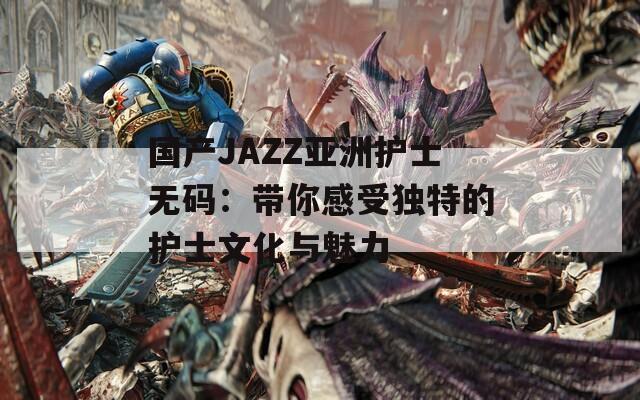 国产JAZZ亚洲护士无码：带你感受独特的护士文化与魅力