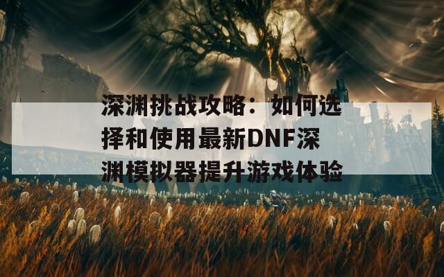 深渊挑战攻略：如何选择和使用最新DNF深渊模拟器提升游戏体验  第1张