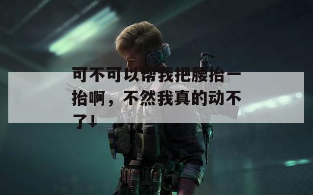 可不可以帮我把腰抬一抬啊，不然我真的动不了！