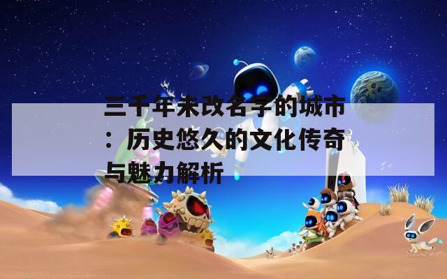 三千年未改名字的城市：历史悠久的文化传奇与魅力解析