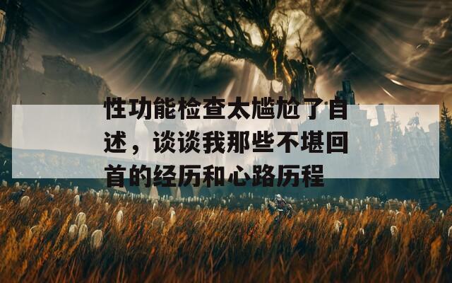 性功能检查太尴尬了自述，谈谈我那些不堪回首的经历和心路历程