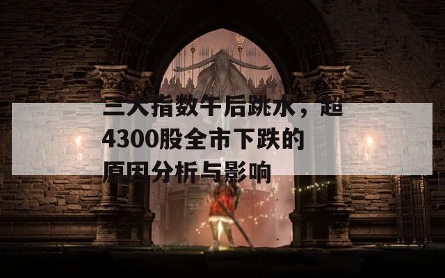 三大指数午后跳水，超4300股全市下跌的原因分析与影响