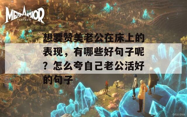 想要赞美老公在床上的表现，有哪些好句子呢？怎么夸自己老公活好的句子