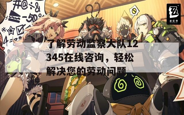 了解劳动监察大队12345在线咨询，轻松解决您的劳动问题
