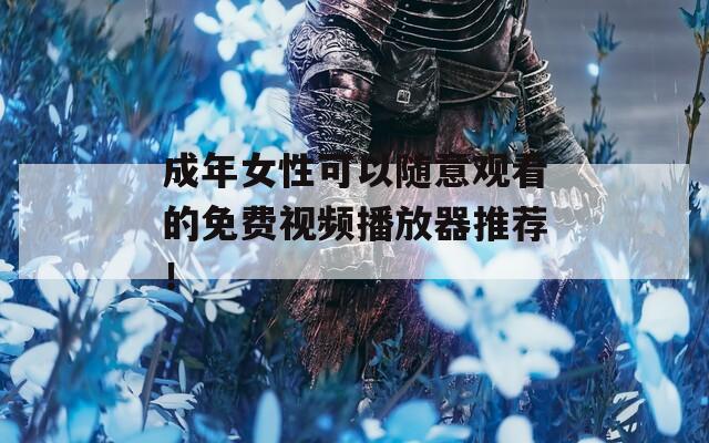 成年女性可以随意观看的免费视频播放器推荐！